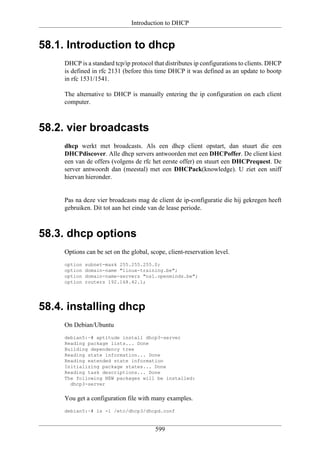 Introduction to DHCP


58.1. Introduction to dhcp
     DHCP is a standard tcp/ip protocol that distributes ip configurations to clients. DHCP
     is defined in rfc 2131 (before this time DHCP it was defined as an update to bootp
     in rfc 1531/1541.

     The alternative to DHCP is manually entering the ip configuration on each client
     computer.



58.2. vier broadcasts
     dhcp werkt met broadcasts. Als een dhcp client opstart, dan stuurt die een
     DHCPdiscover. Alle dhcp servers antwoorden met een DHCPoffer. De client kiest
     een van de offers (volgens de rfc het eerste offer) en stuurt een DHCPrequest. De
     server antwoordt dan (meestal) met een DHCPack(knowledge). U ziet een sniff
     hiervan hieronder.


     Pas na deze vier broadcasts mag de client de ip-configuratie die hij gekregen heeft
     gebruiken. Dit tot aan het einde van de lease periode.



58.3. dhcp options
     Options can be set on the global, scope, client-reservation level.
     option   subnet-mask 255.255.255.0;
     option   domain-name "linux-training.be";
     option   domain-name-servers "ns1.openminds.be";
     option   routers 192.168.42.1;




58.4. installing dhcp
     On Debian/Ubuntu
     debian5:~# aptitude install dhcp3-server
     Reading package lists... Done
     Building dependency tree
     Reading state information... Done
     Reading extended state information
     Initializing package states... Done
     Reading task descriptions... Done
     The following NEW packages will be installed:
       dhcp3-server


     You get a configuration file with many examples.
     debian5:~# ls -l /etc/dhcp3/dhcpd.conf


                                         599
 