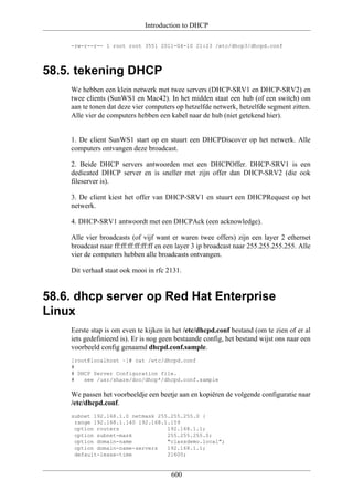 Introduction to DHCP

    -rw-r--r-- 1 root root 3551 2011-04-10 21:23 /etc/dhcp3/dhcpd.conf




58.5. tekening DHCP
    We hebben een klein netwerk met twee servers (DHCP-SRV1 en DHCP-SRV2) en
    twee clients (SunWS1 en Mac42). In het midden staat een hub (of een switch) om
    aan te tonen dat deze vier computers op hetzelfde netwerk, hetzelfde segment zitten.
    Alle vier de computers hebben een kabel naar de hub (niet getekend hier).


    1. De client SunWS1 start op en stuurt een DHCPDiscover op het netwerk. Alle
    computers ontvangen deze broadcast.

    2. Beide DHCP servers antwoorden met een DHCPOffer. DHCP-SRV1 is een
    dedicated DHCP server en is sneller met zijn offer dan DHCP-SRV2 (die ook
    fileserver is).

    3. De client kiest het offer van DHCP-SRV1 en stuurt een DHCPRequest op het
    netwerk.

    4. DHCP-SRV1 antwoordt met een DHCPAck (een acknowledge).

    Alle vier broadcasts (of vijf want er waren twee offers) zijn een layer 2 ethernet
    broadcast naar ff:ff:ff:ff:ff:ff en een layer 3 ip broadcast naar 255.255.255.255. Alle
    vier de computers hebben alle broadcasts ontvangen.

    Dit verhaal staat ook mooi in rfc 2131.


58.6. dhcp server op Red Hat Enterprise
Linux
    Eerste stap is om even te kijken in het /etc/dhcpd.conf bestand (om te zien of er al
    iets gedefinieerd is). Er is nog geen bestaande config, het bestand wijst ons naar een
    voorbeeld config genaamd dhcpd.conf.sample.
    [root@localhost ~]# cat /etc/dhcpd.conf
    #
    # DHCP Server Configuration file.
    #   see /usr/share/doc/dhcp*/dhcpd.conf.sample

    We passen het voorbeeldje een beetje aan en kopiëren de volgende configuratie naar
    /etc/dhcpd.conf.
    subnet 192.168.1.0 netmask 255.255.255.0 {
     range 192.168.1.140 192.168.1.159
     option routers               192.168.1.1;
     option subnet-mask           255.255.255.0;
     option domain-name           "classdemo.local";
     option domain-name-servers   192.168.1.1;
     default-lease-time           21600;


                                        600
 