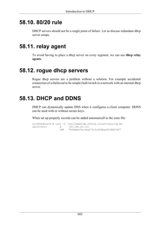 Introduction to DHCP


58.10. 80/20 rule
     DHCP servers should not be a single point of failure. Let us discuss redundant dhcp
     server setups.


58.11. relay agent
     To avoid having to place a dhcp server on every segment, we can use dhcp relay
     agents.


58.12. rogue dhcp servers
     Rogue dhcp servers are a problem without a solution. For example accidental
     connection of a (believed to be simple) hub/switch to a network with an internal dhcp
     server.


58.13. DHCP and DDNS
     DHCP can dynamically update DNS when it configures a client computer. DDNS
     can be used with or without secure keys.

     When set up properly records can be added automaticall to the zone file:
     root@fedora14~# tail -2 /var/named/db.office.linux-training.be
     ubu1010srv         A     192.168.42.151
                        TXT   "00dfbb15e144a273c3cf2d6ae933885782"




                                        602
 