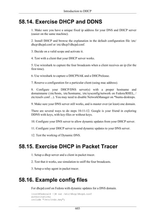 Introduction to DHCP


58.14. Exercise DHCP and DDNS
    1. Make sure you have a unique fixed ip address for your DNS and DHCP server
    (easier on the same machine).

    2. Install DHCP and browse the explanation in the default configuration file /etc/
    dhcp/dhcpd.conf or /etc/dhcp3/dhcpd.conf.

    3. Decide on a valid scope and activate it.

    4. Test with a client that your DHCP server works.

    5. Use wireshark to capture the four broadcasts when a client receives an ip (for the
    first time).

    6. Use wireshark to capture a DHCPNAK and a DHCPrelease.

    7. Reserve a configuration for a particular client (using mac address).

    8. Configure your DHCP/DNS server(s) with a proper hostname and
    domainname (/etc/hosts, /etc/hostname, /etc/sysconfig/network on Fedora/RHEL, /
    etc/resolv.conf ...). You may need to disable NetworkManager on *buntu-desktops.

    9. Make sure your DNS server still works, and is master over (at least) one domain.

    There are several ways to do steps 10-11-12. Google is your friend in exploring
    DDNS with keys, with key-files or without keys.

    10. Configure your DNS server to allow dynamic updates from your DHCP server.

    11. Configure your DHCP server to send dynamic updates to your DNS server.

    12. Test the working of Dynamic DNS.


58.15. Exercise DHCP in Packet Tracer
    1. Setup a dhcp server and a client in packet tracer.

    2. Test that it works, use simulation to sniff the four broadcasts.

    3. Setup a relay agent in packet tracer.


58.16. Example config files
    For dhcpd.conf on Fedora with dynamic updates for a DNS domain.
    [root@fedora14 ~]# cat /etc/dhcp/dhcpd.conf
    authoritative;
    include "/etc/rndc.key";


                                        603
 