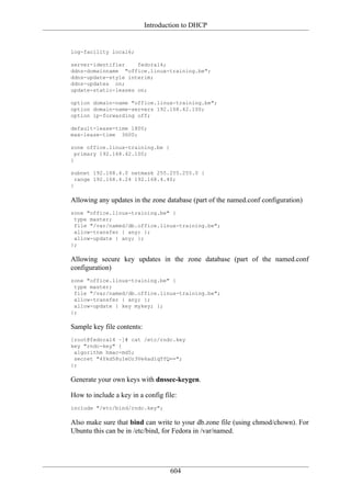Introduction to DHCP


log-facility local6;

server-identifier    fedora14;
ddns-domainname "office.linux-training.be";
ddns-update-style interim;
ddns-updates on;
update-static-leases on;

option domain-name "office.linux-training.be";
option domain-name-servers 192.168.42.100;
option ip-forwarding off;

default-lease-time 1800;
max-lease-time 3600;

zone office.linux-training.be {
  primary 192.168.42.100;
}

subnet 192.168.4.0 netmask 255.255.255.0 {
  range 192.168.4.24 192.168.4.40;
}

Allowing any updates in the zone database (part of the named.conf configuration)
zone "office.linux-training.be" {
 type master;
 file "/var/named/db.office.linux-training.be";
 allow-transfer { any; };
 allow-update { any; };
};

Allowing secure key updates in the zone database (part of the named.conf
configuration)
zone "office.linux-training.be" {
 type master;
 file "/var/named/db.office.linux-training.be";
 allow-transfer { any; };
 allow-update { key mykey; };
};

Sample key file contents:
[root@fedora14 ~]# cat /etc/rndc.key
key "rndc-key" {
 algorithm hmac-md5;
 secret "4Ykd58uIeUr3Ve6ad1qTfQ==";
};

Generate your own keys with dnssec-keygen.

How to include a key in a config file:
include "/etc/bind/rndc.key";

Also make sure that bind can write to your db.zone file (using chmod/chown). For
Ubuntu this can be in /etc/bind, for Fedora in /var/named.




                                    604
 