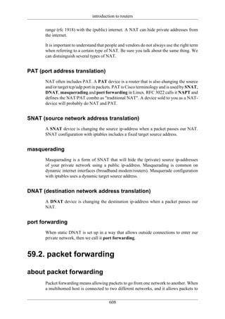 introduction to routers

      range (rfc 1918) with the (public) internet. A NAT can hide private addresses from
      the internet.

      It is important to understand that people and vendors do not always use the right term
      when referring to a certain type of NAT. Be sure you talk about the same thing. We
      can distuinguish several types of NAT.


PAT (port address translation)
      NAT often includes PAT. A PAT device is a router that is also changing the source
      and/or target tcp/udp port in packets. PAT is Cisco terminology and is used by SNAT,
      DNAT, masquerading and port forwarding in Linux. RFC 3022 calls it NAPT and
      defines the NAT/PAT combo as "traditional NAT". A device sold to you as a NAT-
      device will probably do NAT and PAT.


SNAT (source network address translation)
      A SNAT device is changing the source ip-address when a packet passes our NAT.
      SNAT configuration with iptables includes a fixed target source address.


masquerading
      Masquerading is a form of SNAT that will hide the (private) source ip-addresses
      of your private network using a public ip-address. Masquerading is common on
      dynamic internet interfaces (broadband modem/routers). Masquerade configuration
      with iptables uses a dynamic target source address.


DNAT (destination network address translation)
      A DNAT device is changing the destination ip-address when a packet passes our
      NAT.


port forwarding
      When static DNAT is set up in a way that allows outside connections to enter our
      private network, then we call it port forwarding.


59.2. packet forwarding

about packet forwarding
      Packet forwarding means allowing packets to go from one network to another. When
      a multihomed host is connected to two different networks, and it allows packets to


                                         608
 