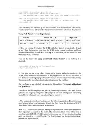 introduction to routers

[root@RHEL5 ~]# ifconfig | grep -A1 eth
eth1 Link encap:Ethernet HWaddr 00:0C:29:8C:90:49
     inet addr:192.168.187.128 Bcast:192.168.187.255 Mask:255.255.255.0
--
eth2 Link encap:Ethernet HWaddr 00:0C:29:8C:90:53
     inet addr:172.16.122.128 Bcast:172.16.122.255 Mask:255.255.255.0
[root@RHEL5 ~]#



Your setup may use different ip and mac addresses than the ones in the table below.
This table serves as a reference for the screenshots from this solution to the practice.

Table 59.2. Packet Forwarding Solution
      left: dsl                    router: RHEL5                       right: dsl
 00:0c:29:08:f4:c1     00:0c:29:8c:90:49     00:0c:29:8c:90:53     00:0c:29:6e:1a:aa
  192.168.187.130       192.168.187.128       172.16.122.128        172.16.122.129

3. How can you verify whether the RHEL will allow packet forwarding by default
or not ? Test that you can ping from the RHEL to the two dsl machines, and from
the two dsl machines to the RHEL. Use arp -a to make sure you are connected with
the correct MAC addresses.

This can be done with "grep ip_forward /etc/sysctl.conf" (1 is enabled, 0 is
disabled).

[root@RHEL5 ~]# grep ip_for /etc/sysctl.conf
net.ipv4.ip_forward = 0



4. Ping from one dsl to the other. Enable and/or disable packet forwarding on the
RHEL server and verify what happens to the ping between the two dsl machines. If
you do not succeed in pinging between the two dsl machines (on different subnets),
then use a sniffer like ethereal or tcpdump to discover the problem.

Did you forget to add a default gateway to the dsl machines ? Use route add default
gw 'ip-address'.

You should be able to ping when packet forwarding is enabled (and both default
gateways are properly configured). The ping will not work when packet forwarding
is disabled or when gateways are not configured correctly.


5. Use wireshark or tcpdump -xx to answer the following questions. Does the source
MAC change when a packet passes through the filter ? And the destination MAC ?
What about source and destination IP-addresses ?

Both MAC addresses are changed when passing the router. The screenshots below
show tcpdump -xx output on the router. The first one is taken on the eth1(vmnet1)
interface in the 192.168.187.0/24 network, the second one is from the other interface
(eth2 on vmnet8 in 172.16.122.0/24). The first six bytes are the destination MAC,
the next six are the source.


                                    611
 