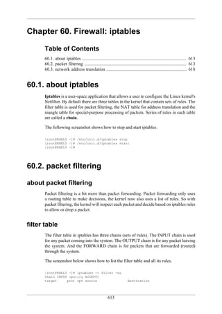 Chapter 60. Firewall: iptables

      Table of Contents
      60.1. about iptables ............................................................................................. 613
      60.2. packet filtering ........................................................................................... 613
      60.3. network address translation ........................................................................ 618


60.1. about iptables
      Iptables is a user-space application that allows a user to configure the Linux kernel's
      Netfilter. By default there are three tables in the kernel that contain sets of rules. The
      filter table is used for packet filtering, the NAT table for address translation and the
      mangle table for special-purpose processing of packets. Series of rules in each table
      are called a chain.

      The following screenshot shows how to stop and start iptables.

      [root@RHEL5 ~]# /etc/init.d/iptables stop
      [root@RHEL5 ~]# /etc/init.d/iptables start
      [root@RHEL5 ~]#




60.2. packet filtering

about packet filtering
      Packet filtering is a bit more than packet forwarding. Packet forwarding only uses
      a routing table to make decisions, the kernel now also uses a list of rules. So with
      packet filtering, the kernel will inspect each packet and decide based on iptables rules
      to allow or drop a packet.


filter table
      The filter table in iptables has three chains (sets of rules). The INPUT chain is used
      for any packet coming into the system. The OUTPUT chain is for any packet leaving
      the system. And the FORWARD chain is for packets that are forwarded (routed)
      through the system.

      The screenshot below shows how to list the filter table and all its rules.

      [root@RHEL5 ~]# iptables -t filter -nL
      Chain INPUT (policy ACCEPT)
      target     prot opt source                                      destination




                                                       613
 