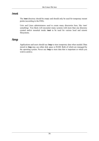 the Linux file tree


/mnt
       The /mnt directory should be empty and should only be used for temporary mount
       points (according to the FHS).

       Unix and Linux administrators used to create many directories here, like /mnt/
       something/. You likely will encounter many systems with more than one directory
       created and/or mounted inside /mnt to be used for various local and remote
       filesystems.


/tmp
       Applications and users should use /tmp to store temporary data when needed. Data
       stored in /tmp may use either disk space or RAM. Both of which are managed by
       the operating system. Never use /tmp to store data that is important or which you
       wish to archive.




                                          56
 