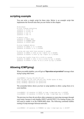 Firewall: iptables




scripting example
     You can write a simple script for these rules. Below is an example script that
     implements the firewall rules that you saw before in this chapter.

     #!/bin/bash
     # first cleanup everything
     iptables -t filter -F
     iptables -t filter -X
     iptables -t nat -F
     iptables -t nat -X

     # default drop
     iptables -P INPUT DROP
     iptables -P FORWARD DROP
     iptables -P OUTPUT DROP

     # allow loopback device
     iptables -A INPUT -i lo -j ACCEPT
     iptables -A OUTPUT -o lo -j ACCEPT

     # allow ssh over eth0 from outside to system
     iptables -A INPUT -i eth0 -p tcp --dport 22 -j ACCEPT
     iptables -A OUTPUT -o eth0 -p tcp --sport 22 -j ACCEPT

     # allow any traffic from 10.1.1.0/24 to system
     iptables -A INPUT -i eth1 -s 10.1.1.0/24 -p tcp -j ACCEPT
     iptables -A OUTPUT -o eth1 -d 10.1.1.0/24 -p tcp -j ACCEPT




Allowing ICMP(ping)
     When you enable iptables, you will get an 'Operation not permitted' message when
     trying to ping other hosts.

     [root@RHEL5 ~# ping 192.168.187.130
     PING 192.168.187.130 (192.168.187.130) 56(84) bytes of data.
     ping: sendmsg: Operation not permitted
     ping: sendmsg: Operation not permitted

     The screenshot below shows you how to setup iptables to allow a ping from or to
     your machine.

     [root@RHEL5 ~]# iptables -A INPUT -p icmp --icmp-type any -j ACCEPT
     [root@RHEL5 ~]# iptables -A OUTPUT -p icmp --icmp-type any -j ACCEPT

     The previous two lines do not allow other computers to route ping messages through
     your router, because it only handles INPUT and OUTPUT. For routing of ping, you
     will need to enable it on the FORWARD chain. The following command enables
     routing of icmp messages between networks.

     [root@RHEL5 ~]# iptables -A FORWARD -p icmp --icmp-type any -j ACCEPT


                                       616
 