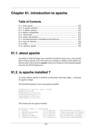 Chapter 61. introduction to apache

     Table of Contents
     61.1. about apache ..............................................................................................          622
     61.2. is apache installed ? ...................................................................................            622
     61.3. is apache running ? ....................................................................................             623
     61.4. apache configuration ..................................................................................              623
     61.5. virtual hosts ................................................................................................       624
     61.6. aliases and redirects ...................................................................................            625
     61.7. securing directories with htpasswd and .htaccess ......................................                              625
     61.8. more on .htaccess .......................................................................................            626
     61.9. traffic ..........................................................................................................   626
     61.10. practice: apache ........................................................................................           626



61.1. about apache
     According to NetCraft (http://news.netcraft.com/archives/web_server_survey.html)
     about seventy percent of all web servers are running on Apache. Some people say
     that the name is derived from a patchy web server, because of all the patches people
     wrote for the NCSA httpd server.



61.2. is apache installed ?
     To verify whether Apache is installed, use the proper tools (rpm, dpkg, ...) and grep
     for apache or httpd.

     This Red Hat Enterprise 4 Server has apache installed.

     [paul@rhel4 ~]$ rpm -qa | grep -i httpd
     httpd-2.0.52-25.ent
     httpd-manual-2.0.52-25.ent
     system-config-httpd-1.3.1-1
     httpd-devel-2.0.52-25.ent
     httpd-suexec-2.0.52-25.ent



     This Ubuntu also has apache installed.

     paul@laika:~$ dpkg -l | grep apache
     ii apache2                   2.2.3-3.2build1                                         Next generation, scalable, ...
     ii apache2-mpm-prefork       2.2.3-3.2build1                                         Traditional model for Apach...
     ii apache2-utils             2.2.3-3.2build1                                         utility programs for webser...
     ii apache2.2-common          2.2.3-3.2build1                                         Next generation, scalable, ...
     ii libapache2-mod-php5       5.2.1-0ubuntu1.2                                        server-side, HTML-embedded ...




                                                          622
 
