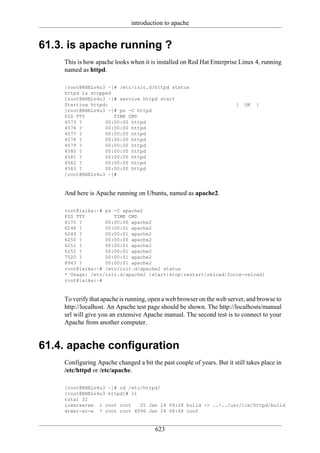 introduction to apache


61.3. is apache running ?
    This is how apache looks when it is installed on Red Hat Enterprise Linux 4, running
    named as httpd.

    [root@RHELv4u3 ~]# /etc/init.d/httpd status
    httpd is stopped
    [root@RHELv4u3 ~]# service httpd start
    Starting httpd:                                                    [   OK   ]
    [root@RHELv4u3 ~]# ps -C httpd
    PID TTY          TIME CMD
    4573 ?        00:00:00 httpd
    4576 ?        00:00:00 httpd
    4577 ?        00:00:00 httpd
    4578 ?        00:00:00 httpd
    4579 ?        00:00:00 httpd
    4580 ?        00:00:00 httpd
    4581 ?        00:00:00 httpd
    4582 ?        00:00:00 httpd
    4583 ?        00:00:00 httpd
    [root@RHELv4u3 ~]#


    And here is Apache running on Ubuntu, named as apache2.

    root@laika:~# ps -C apache2
    PID TTY          TIME CMD
    6170 ?        00:00:00 apache2
    6248 ?        00:00:01 apache2
    6249 ?        00:00:01 apache2
    6250 ?        00:00:00 apache2
    6251 ?        00:00:01 apache2
    6252 ?        00:00:01 apache2
    7520 ?        00:00:01 apache2
    8943 ?        00:00:01 apache2
    root@laika:~# /etc/init.d/apache2 status
    * Usage: /etc/init.d/apache2 {start|stop|restart|reload|force-reload}
    root@laika:~#


    To verify that apache is running, open a web browser on the web server, and browse to
    http://localhost. An Apache test page should be shown. The http://localhosts/manual
    url will give you an extensive Apache manual. The second test is to connect to your
    Apache from another computer.


61.4. apache configuration
    Configuring Apache changed a bit the past couple of years. But it still takes place in
    /etc/httpd or /etc/apache.

    [root@RHELv4u3 ~]# cd /etc/httpd/
    [root@RHELv4u3 httpd]# ll
    total 32
    lrwxrwxrwx 1 root root    25 Jan 24 09:28 build -> ../../usr/lib/httpd/build
    drwxr-xr-x 7 root root 4096 Jan 24 08:48 conf


                                       623
 