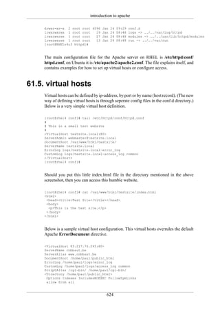 introduction to apache

     drwxr-xr-x 2 root root 4096 Jan 24 09:29         conf.d
     lrwxrwxrwx 1 root root   19 Jan 24 08:48         logs -> ../../var/log/httpd
     lrwxrwxrwx 1 root root   27 Jan 24 08:48         modules -> ../../usr/lib/httpd/modules
     lrwxrwxrwx 1 root root   13 Jan 24 08:48         run -> ../../var/run
     [root@RHELv4u3 httpd]#


     The main configuration file for the Apache server on RHEL is /etc/httpd/conf/
     httpd.conf, on Ubuntu it is /etc/apache2/apache2.conf. The file explains itself, and
     contains examples for how to set up virtual hosts or configure access.


61.5. virtual hosts
     Virtual hosts can be defined by ip-address, by port or by name (host record). (The new
     way of defining virtual hosts is through seperate config files in the conf.d directory.)
     Below is a very simple virtual host definition.

     [root@rhel4 conf]# tail /etc/httpd/conf/httpd.conf
     #
     # This is a small test website
     #
     <VirtualHost testsite.local:80>
     ServerAdmin webmaster@testsite.local
     DocumentRoot /var/www/html/testsite/
     ServerName testsite.local
     ErrorLog logs/testsite.local-error_log
     CustomLog logs/testsite.local-access_log common
     </VirtualHost>
     [root@rhel4 conf]#


     Should you put this little index.html file in the directory mentioned in the above
     screenshot, then you can access this humble website.

     [root@rhel4 conf]# cat /var/www/html/testsite/index.html
     <html>
      <head><title>Test Site</title></head>
      <body>
       <p>This is the test site.</p>
      </body>
     </html>


     Below is a sample virtual host configuration. This virtual hosts overrules the default
     Apache ErrorDocument directive.

     <VirtualHost 83.217.76.245:80>
     ServerName cobbaut.be
     ServerAlias www.cobbaut.be
     DocumentRoot /home/paul/public_html
     ErrorLog /home/paul/logs/error_log
     CustomLog /home/paul/logs/access_log common
     ScriptAlias /cgi-bin/ /home/paul/cgi-bin/
     <Directory /home/paul/public_html>
      Options Indexes IncludesNOEXEC FollowSymLinks
      allow from all


                                         624
 