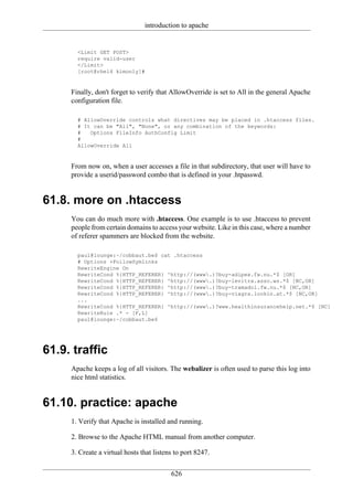 introduction to apache


       <Limit GET POST>
       require valid-user
       </Limit>
       [root@rhel4 kimonly]#


     Finally, don't forget to verify that AllowOverride is set to All in the general Apache
     configuration file.

       # AllowOverride controls what directives may be placed in .htaccess files.
       # It can be "All", "None", or any combination of the keywords:
       #   Options FileInfo AuthConfig Limit
       #
       AllowOverride All


     From now on, when a user accesses a file in that subdirectory, that user will have to
     provide a userid/password combo that is defined in your .htpasswd.


61.8. more on .htaccess
     You can do much more with .htaccess. One example is to use .htaccess to prevent
     people from certain domains to access your website. Like in this case, where a number
     of referer spammers are blocked from the website.

       paul@lounge:~/cobbaut.be$ cat .htaccess
       # Options +FollowSymlinks
       RewriteEngine On
       RewriteCond %{HTTP_REFERER} ^http://(www.)?buy-adipex.fw.nu.*$ [OR]
       RewriteCond %{HTTP_REFERER} ^http://(www.)?buy-levitra.asso.ws.*$ [NC,OR]
       RewriteCond %{HTTP_REFERER} ^http://(www.)?buy-tramadol.fw.nu.*$ [NC,OR]
       RewriteCond %{HTTP_REFERER} ^http://(www.)?buy-viagra.lookin.at.*$ [NC,OR]
       ...
       RewriteCond %{HTTP_REFERER} ^http://(www.)?www.healthinsurancehelp.net.*$ [NC]
       RewriteRule .* - [F,L]
       paul@lounge:~/cobbaut.be$




61.9. traffic
     Apache keeps a log of all visitors. The webalizer is often used to parse this log into
     nice html statistics.


61.10. practice: apache
     1. Verify that Apache is installed and running.

     2. Browse to the Apache HTML manual from another computer.

     3. Create a virtual hosts that listens to port 8247.

                                          626
 