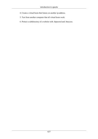 introduction to apache

4. Create a virtual hosts that listens on another ip-address.

5. Test from another computer that all virtual hosts work.

6. Protect a subdirectory of a website with .htpasswd and .htaccess.




                                     627
 