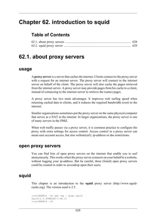 Chapter 62. introduction to squid

        Table of Contents
        62.1. about proxy servers .................................................................................... 628
        62.2. squid proxy server ..................................................................................... 629


62.1. about proxy servers

usage
        A proxy server is a server that caches the internet. Clients connect to the proxy server
        with a request for an internet server. The proxy server will connect to the internet
        server on behalf of the client. The proxy server will also cache the pages retrieved
        from the internet server. A proxy server may provide pages from his cache to a client,
        instead of connecting to the internet server to retrieve the (same) pages.

        A proxy server has two main advantages. It improves web surfing speed when
        returning cached data to clients, and it reduces the required bandwidth (cost) to the
        internet.

        Smaller organizations sometimes put the proxy server on the same physical computer
        that serves as a NAT to the internet. In larger organizations, the proxy server is one
        of many servers in the DMZ.

        When web traffic passes via a proxy server, it is common practice to configure the
        proxy with extra settings for access control. Access control in a proxy server can
        mean user account access, but also website(url), ip-address or dns restrictions.


open proxy servers
        You can find lists of open proxy servers on the internet that enable you to surf
        anonymously. This works when the proxy server connects on your behalf to a website,
        without logging your ip-address. But be careful, these (listed) open proxy servers
        could be created in order to eavesdrop upon their users.


squid
        This chapter is an introduction to the squid proxy server (http://www.squid-
        cache.org). The version used is 2.5.

        [root@RHEL4 ~]# rpm -qa | grep squid
        squid-2.5.STABLE6-3.4E.12
        [root@RHEL4 ~]#


                                                       628
 