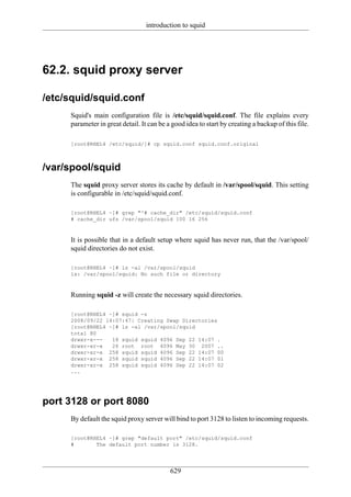 introduction to squid




62.2. squid proxy server

/etc/squid/squid.conf
     Squid's main configuration file is /etc/squid/squid.conf. The file explains every
     parameter in great detail. It can be a good idea to start by creating a backup of this file.

     [root@RHEL4 /etc/squid/]# cp squid.conf squid.conf.original



/var/spool/squid
     The squid proxy server stores its cache by default in /var/spool/squid. This setting
     is configurable in /etc/squid/squid.conf.

     [root@RHEL4 ~]# grep "^# cache_dir" /etc/squid/squid.conf
     # cache_dir ufs /var/spool/squid 100 16 256



     It is possible that in a default setup where squid has never run, that the /var/spool/
     squid directories do not exist.

     [root@RHEL4 ~]# ls -al /var/spool/squid
     ls: /var/spool/squid: No such file or directory



     Running squid -z will create the necessary squid directories.

     [root@RHEL4 ~]# squid -z
     2008/09/22 14:07:47| Creating Swap Directories
     [root@RHEL4 ~]# ls -al /var/spool/squid
     total 80
     drwxr-x---   18 squid squid 4096 Sep 22 14:07 .
     drwxr-xr-x   26 root root 4096 May 30 2007 ..
     drwxr-xr-x 258 squid squid 4096 Sep 22 14:07 00
     drwxr-xr-x 258 squid squid 4096 Sep 22 14:07 01
     drwxr-xr-x 258 squid squid 4096 Sep 22 14:07 02
     ...




port 3128 or port 8080
     By default the squid proxy server will bind to port 3128 to listen to incoming requests.

     [root@RHEL4 ~]# grep "default port" /etc/squid/squid.conf
     #       The default port number is 3128.




                                           629
 