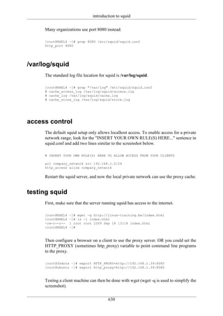 introduction to squid

     Many organizations use port 8080 instead.

     [root@RHEL4 ~]# grep 8080 /etc/squid/squid.conf
     http_port 8080




/var/log/squid
     The standard log file location for squid is /var/log/squid.

     [root@RHEL4 ~]# grep "/var/log" /etc/squid/squid.conf
     # cache_access_log /var/log/squid/access.log
     # cache_log /var/log/squid/cache.log
     # cache_store_log /var/log/squid/store.log




access control
     The default squid setup only allows localhost access. To enable access for a private
     network range, look for the "INSERT YOUR OWN RULE(S) HERE..." sentence in
     squid.conf and add two lines similar to the screenshot below.

     # INSERT YOUR OWN RULE(S) HERE TO ALLOW ACCESS FROM YOUR CLIENTS

     acl company_network src 192.168.1.0/24
     http_access allow company_network

     Restart the squid server, and now the local private network can use the proxy cache.


testing squid
     First, make sure that the server running squid has access to the internet.

     [root@RHEL4   ~]# wget -q http://linux-training.be/index.html
     [root@RHEL4   ~]# ls -l index.html
     -rw-r--r--    1 root root 2269 Sep 18 13:18 index.html
     [root@RHEL4   ~]#


     Then configure a browser on a client to use the proxy server. OR you could set the
     HTTP_PROXY (sometimes http_proxy) variable to point command line programs
     to the proxy.

     [root@fedora ~]# export HTTP_PROXY=http://192.168.1.39:8080
     [root@ubuntu ~]# export http_proxy=http://192.168.1.39:8080


     Testing a client machine can then be done with wget (wget -q is used to simplify the
     screenshot).

                                         630
 