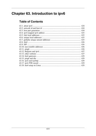 Chapter 63. Introduction to ipv6

    Table of Contents
    63.1. about ipv6 ..................................................................................................        634
    63.2. network id and host id ...............................................................................               634
    63.3. host part generation ....................................................................................            634
    63.4. ipv4 mapped ipv6 address .........................................................................                   635
    63.5. link local addresses ....................................................................................            635
    63.6. unique local addresses ...............................................................................               635
    63.7. globally unique unicast addresses ..............................................................                     635
    63.8. 6to4 .............................................................................................................   636
    63.9. ISP ..............................................................................................................   636
    63.10. non routable addresses .............................................................................                636
    63.11. ping6 .........................................................................................................     636
    63.12. Belgium and ipv6 .....................................................................................              637
    63.13. other websites ...........................................................................................          637
    63.14. 6to4 gateways ...........................................................................................           639
    63.15. ping6 and dns ...........................................................................................           639
    63.16. ipv6 and tcp/http ......................................................................................            639
    63.17. ipv6 PTR record .......................................................................................             639
    63.18. 6to4 setup on Linux .................................................................................               639




                                                         633
 