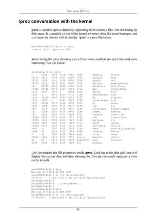 the Linux file tree


/proc conversation with the kernel
     /proc is another special directory, appearing to be ordinary files, but not taking up
     disk space. It is actually a view of the kernel, or better, what the kernel manages, and
     is a means to interact with it directly. /proc is a proc filesystem.

     paul@RHELv4u4:~$ mount -t proc
     none on /proc type proc (rw)



     When listing the /proc directory you will see many numbers (on any Unix) and some
     interesting files (on Linux)

     mul@laika:~$ ls /proc
     1      2339   4724 5418       6587   7201          cmdline       mounts
     10175 2523    4729 5421       6596   7204          cpuinfo       mtrr
     10211 2783    4741 5658       6599   7206          crypto        net
     10239 2975    4873 5661       6638   7214          devices       pagetypeinfo
     141    29775 4874 5665        6652   7216          diskstats     partitions
     15045 29792 4878 5927         6719   7218          dma           sched_debug
     1519   2997   4879 6          6736   7223          driver        scsi
     1548   3      4881 6032       6737   7224          execdomains   self
     1551   30228 4882 6033        6755   7227          fb            slabinfo
     1554   3069   5     6145      6762   7260          filesystems   stat
     1557   31422 5073 6298        6774   7267          fs            swaps
     1606   3149   5147 6414       6816   7275          ide           sys
     180    31507 5203 6418        6991   7282          interrupts    sysrq-trigger
     181    3189   5206 6419       6993   7298          iomem         sysvipc
     182    3193   5228 6420       6996   7319          ioports       timer_list
     18898 3246    5272 6421       7157   7330          irq           timer_stats
     19799 3248    5291 6422       7163   7345          kallsyms      tty
     19803 3253    5294 6423       7164   7513          kcore         uptime
     19804 3372    5356 6424       7171   7525          key-users     version
     1987   4      5370 6425       7175   7529          kmsg          version_signature
     1989   42     5379 6426       7188   9964          loadavg       vmcore
     2      45     5380 6430       7189   acpi          locks         vmnet
     20845 4542    5412 6450       7191   asound        meminfo       vmstat
     221    46     5414 6551       7192   buddyinfo     misc          zoneinfo
     2338   4704   5416 6568       7199   bus           modules



     Let's investigate the file properties inside /proc. Looking at the date and time will
     display the current date and time showing the files are constantly updated (a view
     on the kernel).

     paul@RHELv4u4:~$ date
     Mon Jan 29 18:06:32 EST 2007
     paul@RHELv4u4:~$ ls -al /proc/cpuinfo
     -r--r--r-- 1 root root 0 Jan 29 18:06 /proc/cpuinfo
     paul@RHELv4u4:~$
     paul@RHELv4u4:~$ ...time passes...
     paul@RHELv4u4:~$
     paul@RHELv4u4:~$ date
     Mon Jan 29 18:10:00 EST 2007
     paul@RHELv4u4:~$ ls -al /proc/cpuinfo
     -r--r--r-- 1 root root 0 Jan 29 18:10 /proc/cpuinfo




                                          58
 