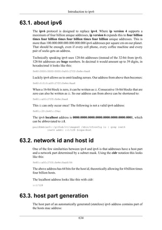 Introduction to ipv6


63.1. about ipv6
    The ipv6 protocol is designed to replace ipv4. Where ip version 4 supports a
    maximum of four billion unique addresses, ip version 6 expands this to four billion
    times four billion times four billion times four billion unique addresses. This is
    more than 100.000.000.000.000.000.000 ipv6 addresses per square cm on our planet.
    That should be enough, even if every cell phone, every coffee machine and every
    pair of socks gets an address.

    Technically speaking ipv6 uses 128-bit addresses (instead of the 32-bit from ipv4).
    128-bit addresses are huge numbers. In decimal it would amount up to 39 digits, in
    hexadecimal it looks like this:
    fe80:0000:0000:0000:0a00:27ff:fe8e:8aa8

    Luckily ipv6 allows us to omit leading zeroes. Our address from above then becomes:
    fe80:0:0:0:a00:27ff:fe8e:8aa8

    When a 16-bit block is zero, it can be written as ::. Consecutive 16-bit blocks that are
    zero can also be written as ::. So our address can from above can be shortened to:
    fe80::a00:27ff:fe8e:8aa8

    This :: can only occur once! The following is not a valid ipv6 address:
    fe80::20:2e4f::39ac

    The ipv6 localhost address is 0000:0000:0000:0000:0000:0000:0000:0001, which
    can be abbreviated to ::1.
    paul@debian5:~/github/lt/images$ /sbin/ifconfig lo | grep inet6
              inet6 addr: ::1/128 Scope:Host



63.2. network id and host id
    One of the few similarities between ipv4 and ipv6 is that addresses have a host part
    and a network part determined by a subnet mask. Using the cidr notation this looks
    like this:
    fe80::a00:27ff:fe8e:8aa8/64

    The above address has 64 bits for the host id, theoretically allowing for 4 billion times
    four billion hosts.

    The localhost address looks like this with cidr:
    ::1/128



63.3. host part generation
    The host part of an automatically generated (stateless) ipv6 address contains part of
    the hosts mac address:

                                         634
 