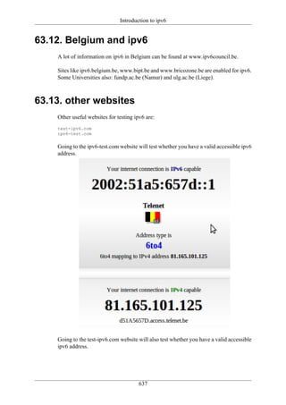 Introduction to ipv6


63.12. Belgium and ipv6
    A lot of information on ipv6 in Belgium can be found at www.ipv6council.be.

    Sites like ipv6.belgium.be, www.bipt.be and www.bricozone.be are enabled for ipv6.
    Some Universities also: fundp.ac.be (Namur) and ulg.ac.be (Liege).



63.13. other websites
    Other useful websites for testing ipv6 are:
    test-ipv6.com
    ipv6-test.com


    Going to the ipv6-test.com website will test whether you have a valid accessible ipv6
    address.




    Going to the test-ipv6.com website will also test whether you have a valid accessible
    ipv6 address.




                                        637
 