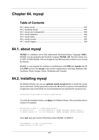 Chapter 64. mysql

     Table of Contents
     64.1.   about mysql ................................................................................................   643
     64.2.   installing mysql ..........................................................................................    643
     64.3.   mysql user management .............................................................................            644
     64.4.   mysql databases .........................................................................................      646
     64.5.   mysql tables ...............................................................................................   647
     64.6.   mysql records .............................................................................................    649
     64.7.   mysql triggers ............................................................................................    650



64.1. about mysql
     MySQL is a database server that understands Structured Query Language (SQL).
     MySQL was developed by the Swedish Company MySQL AB. The first release was
     in 1995. In 2008 MySQL AB was bought by Sun Microsystems (which is now owned
     by Oracle).

     MySQL is very popular for websites in combination with PHP and Apache (the M
     in LAMP servers), but mysql is also used in organizations with huge databases like
     Facebook, Flickr, Google, Nokia, Wikipedia and Youtube.



64.2. installing mysql
     On Debian/Ubuntu you can use aptitude install mysql-server to install the mysql
     server and client. On this particular system the -R switch is used to avoid installation
     of apparmor and exim4 (both are recommended but not required for mysql-server).

     root@laika:~# aptitude -R install mysql-server



     To verify the installed version, use dpkg -l on Debian/Ubuntu. This screenshot shows
     version 5.0 installed.

     paul@laika:~$ dpkg -l | grep mysql-server
     ii mysql-server      5.0.51a-3ubuntu5.4 MySQL database server (meta...
     ii mysql-server-5.0 5.0.51a-3ubuntu5.4 MySQL database server binaries



     Issue rpm -q to get version information about MySQL on RHEL5.

     [paul@RHEL52 ~]$ rpm -q mysql-server
     mysql-server-5.0.45-7.el5




                                                        643
 