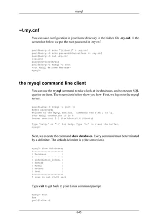 mysql




~/.my.cnf
     You can save configuration in your home directory in the hidden file .my.cnf. In the
     screenshot below we put the root password in .my.cnf.

     paul@barry:~$ echo "[client]" > .my.cnf
     paul@barry:~$ echo password=SecretPass >> .my.cnf
     paul@barry:~$ cat .my.cnf
     [client]
     password=SecretPass
     paul@barry:~$ mysql -u root
     <cut MySQL Welcome Message>
     mysql>




the mysql command line client
     You can use the mysql command to take a look at the databases, and to execute SQL
     queries on them. The screenshots below show you how. First, we log on to the mysql
     server.

     paul@laika:~$ mysql -u root -p
     Enter password:
     Welcome to the MySQL monitor. Commands end with ; or g.
     Your MySQL connection id is 8
     Server version: 5.0.51a-3ubuntu5.4 (Ubuntu)

     Type 'help;' or 'h' for help. Type 'c' to clear the buffer.
     mysql>


     Next, we execute the command show databases. Every command must be terminated
     by a delimiter. The default delimiter is ; (the semicolon).

     mysql> show databases;
     +--------------------+
     | Database           |
     +--------------------+
     | information_schema |
     | demodb             |
     | mysql              |
     | netsec             |
     | test               |
     +--------------------+
     5 rows in set (0.00 sec)


     Type exit to get back to your Linux command prompt.

     mysql> exit
     Bye
     paul@laika:~$




                                        645
 