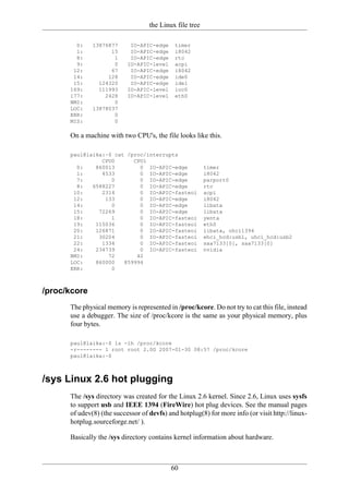 the Linux file tree

        0:    13876877      IO-APIC-edge    timer
        1:          15      IO-APIC-edge    i8042
        8:           1      IO-APIC-edge    rtc
        9:           0     IO-APIC-level    acpi
       12:          67      IO-APIC-edge    i8042
       14:         128      IO-APIC-edge    ide0
       15:      124320      IO-APIC-edge    ide1
      169:      111993     IO-APIC-level    ioc0
      177:        2428     IO-APIC-level    eth0
      NMI:           0
      LOC:    13878037
      ERR:           0
      MIS:           0

      On a machine with two CPU's, the file looks like this.

      paul@laika:~$ cat /proc/interrupts
                CPU0      CPU1
        0:    860013        0 IO-APIC-edge               timer
        1:      4533        0 IO-APIC-edge               i8042
        7:         0        0 IO-APIC-edge               parport0
        8:   6588227        0 IO-APIC-edge               rtc
       10:      2314        0 IO-APIC-fasteoi            acpi
       12:       133        0 IO-APIC-edge               i8042
       14:         0        0 IO-APIC-edge               libata
       15:     72269        0 IO-APIC-edge               libata
       18:         1        0 IO-APIC-fasteoi            yenta
       19:    115036        0 IO-APIC-fasteoi            eth0
       20:    126871        0 IO-APIC-fasteoi            libata, ohci1394
       21:     30204        0 IO-APIC-fasteoi            ehci_hcd:usb1, uhci_hcd:usb2
       22:      1334        0 IO-APIC-fasteoi            saa7133[0], saa7133[0]
       24:    234739        0 IO-APIC-fasteoi            nvidia
      NMI:        72       42
      LOC:    860000   859994
      ERR:         0



/proc/kcore
      The physical memory is represented in /proc/kcore. Do not try to cat this file, instead
      use a debugger. The size of /proc/kcore is the same as your physical memory, plus
      four bytes.

      paul@laika:~$ ls -lh /proc/kcore
      -r-------- 1 root root 2.0G 2007-01-30 08:57 /proc/kcore
      paul@laika:~$



/sys Linux 2.6 hot plugging
      The /sys directory was created for the Linux 2.6 kernel. Since 2.6, Linux uses sysfs
      to support usb and IEEE 1394 (FireWire) hot plug devices. See the manual pages
      of udev(8) (the successor of devfs) and hotplug(8) for more info (or visit http://linux-
      hotplug.sourceforge.net/ ).

      Basically the /sys directory contains kernel information about hardware.



                                           60
 