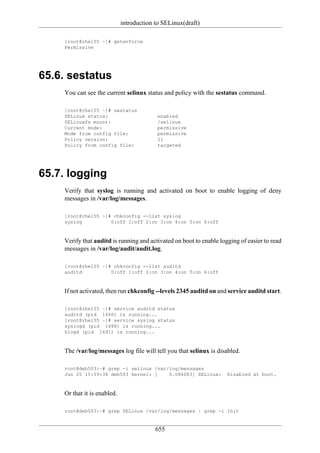introduction to SELinux(draft)

    [root@rhel55 ~]# getenforce
    Permissive




65.6. sestatus
    You can see the current selinux status and policy with the sestatus command.

    [root@rhel55 ~]# sestatus
    SELinux status:                        enabled
    SELinuxfs mount:                       /selinux
    Current mode:                          permissive
    Mode from config file:                 permissive
    Policy version:                        21
    Policy from config file:               targeted




65.7. logging
    Verify that syslog is running and activated on boot to enable logging of deny
    messages in /var/log/messages.

    [root@rhel55 ~]# chkconfig --list syslog
    syslog          0:off 1:off 2:on 3:on 4:on 5:on 6:off



    Verify that auditd is running and activated on boot to enable logging of easier to read
    messages in /var/log/audit/audit.log.

    [root@rhel55 ~]# chkconfig --list auditd
    auditd          0:off 1:off 2:on 3:on 4:on 5:on 6:off



    If not activated, then run chkconfig --levels 2345 auditd on and service auditd start.

    [root@rhel55 ~]# service auditd status
    auditd (pid 1660) is running...
    [root@rhel55 ~]# service syslog status
    syslogd (pid 1688) is running...
    klogd (pid 1691) is running...



    The /var/log/messages log file will tell you that selinux is disabled.

    root@deb503:~# grep -i selinux /var/log/messages
    Jun 25 15:59:34 deb503 kernel: [    0.084083] SELinux:           Disabled at boot.



    Or that it is enabled.

    root@deb503:~# grep SELinux /var/log/messages | grep -i Init


                                          655
 