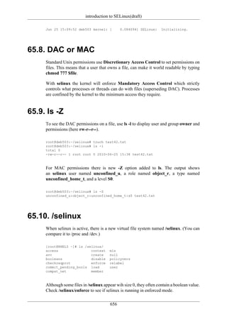 introduction to SELinux(draft)

     Jun 25 15:09:52 deb503 kernel: [         0.084094] SELinux:     Initializing.




65.8. DAC or MAC
     Standard Unix permissions use Discretionary Access Control to set permissions on
     files. This means that a user that owns a file, can make it world readable by typing
     chmod 777 $file.

     With selinux the kernel will enforce Mandatory Access Control which strictly
     controls what processes or threads can do with files (superseding DAC). Processes
     are confined by the kernel to the minimum access they require.


65.9. ls -Z
     To see the DAC permissions on a file, use ls -l to display user and group owner and
     permissions (here rw-r--r--).

     root@deb503:~/selinux# touch test42.txt
     root@deb503:~/selinux# ls -l
     total 0
     -rw-r--r-- 1 root root 0 2010-06-25 15:38 test42.txt



     For MAC permissions there is new -Z option added to ls. The output shows
     an selinux user named unconfined_u, a role named object_r, a type named
     unconfined_home_t, and a level S0.

     root@deb503:~/selinux# ls -Z
     unconfined_u:object_r:unconfined_home_t:s0 test42.txt




65.10. /selinux
     When selinux is active, there is a new virtual file system named /selinux. (You can
     compare it to /proc and /dev.)

     [root@RHEL5 ~]# ls /selinux/
     access                context      mls
     avc                   create       null
     booleans              disable      policyvers
     checkreqprot          enforce      relabel
     commit_pending_bools load          user
     compat_net            member



     Although some files in /selinux appear wih size 0, they often contain a boolean value.
     Check /selinux/enforce to see if selinux is running in enforced mode.


                                        656
 