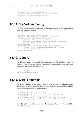 introduction to SELinux(draft)


     [root@RHEL5 ~]# ls -l /selinux/enforce
     -rw-r--r-- 1 root root 0 Apr 29 08:21 /selinux/enforce
     [root@RHEL5 ~]# echo `cat /selinux/enforce`
     1




65.11. /etc/selinux/config
     The main configuration file for selinux is /etc/selinux/config. When in permissive
     mode, the file looks like this.

     [root@rhel55 ~]# more /etc/selinux/config
     # This file controls the state of SELinux on the system.
     # SELINUX= can take one of these three values:
     #       enforcing - SELinux security policy is enforced.
     #       permissive - SELinux prints warnings instead of enforcing.
     #       disabled - SELinux is fully disabled.
     SELINUX=permissive
     # SELINUXTYPE= type of policy in use. Possible values are:
     #       targeted - Only targeted network daemons are protected.
     #       strict - Full SELinux protection.
     SELINUXTYPE=targeted




65.12. identity
     The SELinux Identity of a user is distinct from the user ID. An identity is part of
     a security context, and (via domains) determines what you can do. The screenshot
     shows user root having identity user_u.

     [root@rhel55 ~]# id -Z
     user_u:system_r:unconfined_t




65.13. type (or domain)
     The selinux domain is the security context of a process. An selinux domain
     determines what a process can do. The screenshot shows init running in domain init_t
     and the mingetty's running in domain getty_t.

     [root@RHEL5 ~]# ps fax -Z | grep init_t
     system_u:system_r:init_t        1 ?            Ss     0:01 init [3]
     [root@RHEL5 ~]# ps fax -Z | grep getty_t
     system_u:system_r:getty_t    2941 tty1         Ss+    0:00 /sbin/mingetty tty1
     system_u:system_r:getty_t    2942 tty2         Ss+    0:00 /sbin/mingetty tty2



     The selinux type is similar to an selinux domain, but refers to directories and files
     instead of processes.


                                        657
 