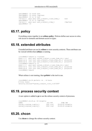 introduction to SELinux(draft)


     [paul@RHEL5   ~]$ touch   test
     [paul@RHEL5   ~]$ touch   /tmp/test
     [paul@RHEL5   ~]$ ls -Z   test
     -rw-rw-r--    paul paul   user_u:object_r:user_home_t            test
     [paul@RHEL5   ~]$ ls -Z   /tmp/test
     -rw-rw-r--    paul paul   user_u:object_r:tmp_t                  /tmp/test
     [paul@RHEL5   ~]$




65.17. policy
     Everything comes together in an selinux policy. Policies define user access to roles,
     role access to domains and domain access to types.


65.18. extended attributes
     Extended attributes are use by selinux to store security contexts. These attributes can
     be viewed with ls when selinux is running.

     [root@RHEL5   home]# ls   --context
     drwx------    paul paul   system_u:object_r:user_home_dir_t paul
     drwxr-xr-x    root root   user_u:object_r:user_home_dir_t project42
     drwxr-xr-x    root root   user_u:object_r:user_home_dir_t project55
     [root@RHEL5   home]# ls   -Z
     drwx------    paul paul   system_u:object_r:user_home_dir_t paul
     drwxr-xr-x    root root   user_u:object_r:user_home_dir_t project42
     drwxr-xr-x    root root   user_u:object_r:user_home_dir_t project55
     [root@RHEL5   home]#


     When selinux is not running, then getfattr is the tool to use.

     [root@RHEL5 etc]# getfattr -m . -d hosts
     # file: hosts
     security.selinux="system_u:object_r:etc_t:s0000"




65.19. process security context
     A new option is added to ps to see the selinux security context of processes.

     [root@RHEL5 etc]# ps -ZC mingetty
     LABEL                              PID TTY                 TIME CMD
     system_u:system_r:getty_t         2941 tty1            00:00:00 mingetty
     system_u:system_r:getty_t         2942 tty2            00:00:00 mingetty




65.20. chcon
     Use chcon to change the selinux security context.

                                         659
 