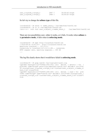 introduction to SELinux(draft)

user_u:system_r:httpd_t                2987 ?           00:00:00 httpd
user_u:system_r:httpd_t                2988 ?           00:00:00 httpd



So let's try to change the selinux type of this file.

[root@rhel55 ~]# chcon -t samba_share_t /var/www/html/test42.txt
[root@rhel55 ~]# ls -Z /var/www/html/test42.txt
-rw-r--r-- root root user_u:object_r:samba_share_t     /var/www/html/test42.txt



There are two possibilities now: either it works, or it fails. It works when selinux is
in permissive mode, it fails when in enforcing mode.

[root@rhel55 ~]# wget http://localhost/test42.txt
--2010-06-26 15:41:33-- http://localhost/test42.txt
Resolving localhost... 127.0.0.1
Connecting to localhost|127.0.0.1|:80... connected.
HTTP request sent, awaiting response... 200 OK
...



The log file clearly shows that it would have failed in enforcing mode.

[root@rhel55 ~]# grep test42 /var/log/audit/audit.log
type=AVC msg=audit(1277559693.656:105): avc: denied { getattr } for 
pid=2982 comm="httpd" path="/var/www/html/test42.txt" dev=dm-0 ino=1974
99 scontext=user_u:system_r:httpd_t:s0 tcontext=user_u:object_r:samba_s
hare_t:s0 tclass=file
type=AVC msg=audit(1277559693.658:106): avc: denied { read } for pid
=2982 comm="httpd" name="test42.txt" dev=dm-0 ino=197499 scontext=user_
u:system_r:httpd_t:s0 tcontext=user_u:object_r:samba_share_t:s0 tclass=
file




                                     661
 