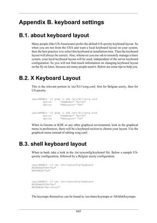 Appendix B. keyboard settings

B.1. about keyboard layout
    Many people (like US-Americans) prefer the default US-qwerty keyboard layout. So
    when you are not from the USA and want a local keyboard layout on your system,
    then the best practice is to select this keyboard at installation time. Then the keyboard
    layout will always be correct. Also, whenever you use ssh to remotely manage a linux
    system, your local keyboard layout will be used, independent of the server keyboard
    configuration. So you will not find much information on changing keyboard layout
    on the fly on linux, because not many people need it. Below are some tips to help you.


B.2. X Keyboard Layout
    This is the relevant portion in /etc/X11/xorg.conf, first for Belgian azerty, then for
    US-qwerty.

    [paul@RHEL5 ~]$ grep -i xkb /etc/X11/xorg.conf
            Option      "XkbModel" "pc105"
            Option      "XkbLayout" "be"


    [paul@RHEL5 ~]$ grep -i xkb /etc/X11/xorg.conf
            Option      "XkbModel" "pc105"
            Option      "XkbLayout" "us"

    When in Gnome or KDE or any other graphical environment, look in the graphical
    menu in preferences, there will be a keyboard section to choose your layout. Use the
    graphical menu instead of editing xorg.conf.


B.3. shell keyboard layout
    When in bash, take a look in the /etc/sysconfig/keyboard file. Below a sample US-
    qwerty configuration, followed by a Belgian azerty configuration.

    [paul@RHEL5 ~]$ cat /etc/sysconfig/keyboard
    KEYBOARDTYPE="pc"
    KEYTABLE="us"



    [paul@RHEL5 ~]$ cat /etc/sysconfig/keyboard
    KEYBOARDTYPE="pc"
    KEYTABLE="be-latin1"


    The keymaps themselves can be found in /usr/share/keymaps or /lib/kbd/keymaps.



                                         665
 