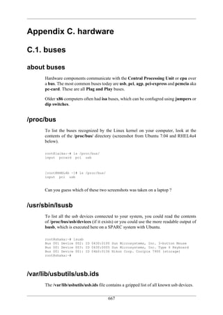 Appendix C. hardware

C.1. buses

about buses
      Hardware components communicate with the Central Processing Unit or cpu over
      a bus. The most common buses today are usb, pci, agp, pci-express and pcmcia aka
      pc-card. These are all Plag and Play buses.

      Older x86 computers often had isa buses, which can be confugred using jumpers or
      dip switches.


/proc/bus
      To list the buses recognized by the Linux kernel on your computer, look at the
      contents of the /proc/bus/ directory (screenshot from Ubuntu 7.04 and RHEL4u4
      below).

      root@laika:~# ls /proc/bus/
      input pccard pci usb



      [root@RHEL4b ~]# ls /proc/bus/
      input pci usb


      Can you guess which of these two screenshots was taken on a laptop ?


/usr/sbin/lsusb
      To list all the usb devices connected to your system, you could read the contents
      of /proc/bus/usb/devices (if it exists) or you could use the more readable output of
      lsusb, which is executed here on a SPARC system with Ubuntu.

      root@shaka:~# lsusb
      Bus 001 Device 002: ID 0430:0100 Sun Microsystems, Inc. 3-button Mouse
      Bus 001 Device 003: ID 0430:0005 Sun Microsystems, Inc. Type 6 Keyboard
      Bus 001 Device 001: ID 04b0:0136 Nikon Corp. Coolpix 7900 (storage)
      root@shaka:~#




/var/lib/usbutils/usb.ids
      The /var/lib/usbutils/usb.ids file contains a gzipped list of all known usb devices.

                                         667
 
