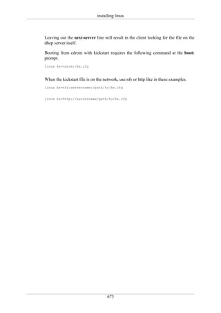 installing linux



Leaving out the next-server line will result in the client looking for the file on the
dhcp server itself.

Booting from cdrom with kickstart requires the following command at the boot:
prompt.
linux ks=cdrom:/ks.cfg



When the kickstart file is on the network, use nfs or http like in these examples.
linux ks=nfs:servername:/path/to/ks.cfg


linux ks=http://servername/path/to/ks.cfg




                                    673
 