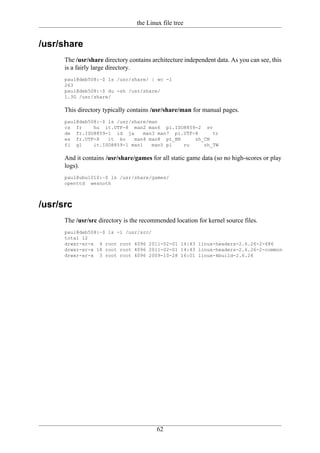 the Linux file tree


/usr/share
      The /usr/share directory contains architecture independent data. As you can see, this
      is a fairly large directory.
      paul@deb508:~$ ls /usr/share/ | wc -l
      263
      paul@deb508:~$ du -sh /usr/share/
      1.3G /usr/share/

      This directory typically contains /usr/share/man for manual pages.
      paul@deb508:~$ ls /usr/share/man
      cs fr     hu it.UTF-8 man2 man6 pl.ISO8859-2 sv
      de fr.ISO8859-1 id ja       man3 man7 pl.UTF-8     tr
      es fr.UTF-8    it ko    man4 man8 pt_BR      zh_CN
      fi gl     it.ISO8859-1 man1    man5 pl   ru     zh_TW

      And it contains /usr/share/games for all static game data (so no high-scores or play
      logs).
      paul@ubu1010:~$ ls /usr/share/games/
      openttd wesnoth



/usr/src
      The /usr/src directory is the recommended location for kernel source files.
      paul@deb508:~$ ls -l /usr/src/
      total 12
      drwxr-xr-x 4 root root 4096 2011-02-01 14:43 linux-headers-2.6.26-2-686
      drwxr-xr-x 18 root root 4096 2011-02-01 14:43 linux-headers-2.6.26-2-common
      drwxr-xr-x 3 root root 4096 2009-10-28 16:01 linux-kbuild-2.6.26




                                          62
 