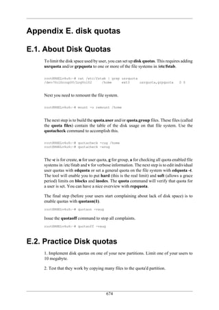 Appendix E. disk quotas

E.1. About Disk Quotas
    To limit the disk space used by user, you can set up disk quotas. This requires adding
    usrquota and/or grpquota to one or more of the file systems in /etc/fstab.

    root@RHELv4u4:~# cat /etc/fstab | grep usrquota
    /dev/VolGroup00/LogVol02     /home     ext3     usrquota,grpquota                0 0



    Next you need to remount the file system.

    root@RHELv4u4:~# mount -o remount /home



    The next step is to build the quota.user and/or quota.group files. These files (called
    the quota files) contain the table of the disk usage on that file system. Use the
    quotacheck command to accomplish this.

    root@RHELv4u4:~# quotacheck -cug /home
    root@RHELv4u4:~# quotacheck -avug



    The -c is for create, u for user quota, g for group, a for checking all quota enabled file
    systems in /etc/fstab and v for verbose information. The next step is to edit individual
    user quotas with edquota or set a general quota on the file system with edquota -t.
    The tool will enable you to put hard (this is the real limit) and soft (allows a grace
    period) limits on blocks and inodes. The quota command will verify that quota for
    a user is set. You can have a nice overview with repquota.

    The final step (before your users start complaining about lack of disk space) is to
    enable quotas with quotaon(1).
    root@RHELv4u4:~# quotaon -vaug

    Issue the quotaoff command to stop all complaints.
    root@RHELv4u4:~# quotaoff -vaug




E.2. Practice Disk quotas
    1. Implement disk quotas on one of your new partitions. Limit one of your users to
    10 megabyte.

    2. Test that they work by copying many files to the quota'd partition.




                                         674
 