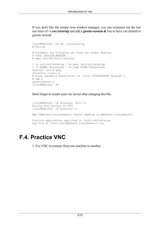 introduction to vnc



    If you don't like the simple twm window manager, you can comment out the last
    two lines of ~/.vnc/xstartup and add a gnome-session & line to have vnc default to
    gnome instead.

    [root@RHELv4u3 ~]# cat .vnc/xstartup
    #!/bin/sh

    # Uncomment the following two lines for normal desktop:
    # unset SESSION_MANAGER
    # exec /etc/X11/xinit/xinitrc

    [ -x /etc/vnc/xstartup ] && exec /etc/vnc/xstartup
    [ -r $HOME/.Xresources ] && xrdb $HOME/.Xresources
    xsetroot -solid grey
    vncconfig -iconic &
    # xterm -geometry 80x24+10+10 -ls -title "$VNCDESKTOP Desktop" &
    # twm &
    gnome-session &
    [root@RHELv4u3 ~]#



    Don't forget to restart your vnc server after changing this file.

    [root@RHELv4u3 ~]# vncserver -kill :2
    Killing Xvnc process ID 5785
    [root@RHELv4u3 ~]# vncserver :2

    New 'RHELv4u3.localdomain:2 (root)' desktop is RHELv4u3.localdomain:2

    Starting applications specified in /root/.vnc/xstartup
    Log file is /root/.vnc/RHELv4u3.localdomain:2.log




F.4. Practice VNC
    1. Use VNC to connect from one machine to another.




                                         676
 