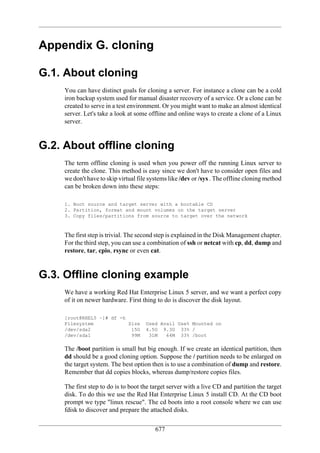 Appendix G. cloning

G.1. About cloning
    You can have distinct goals for cloning a server. For instance a clone can be a cold
    iron backup system used for manual disaster recovery of a service. Or a clone can be
    created to serve in a test environment. Or you might want to make an almost identical
    server. Let's take a look at some offline and online ways to create a clone of a Linux
    server.


G.2. About offline cloning
    The term offline cloning is used when you power off the running Linux server to
    create the clone. This method is easy since we don't have to consider open files and
    we don't have to skip virtual file systems like /dev or /sys . The offline cloning method
    c