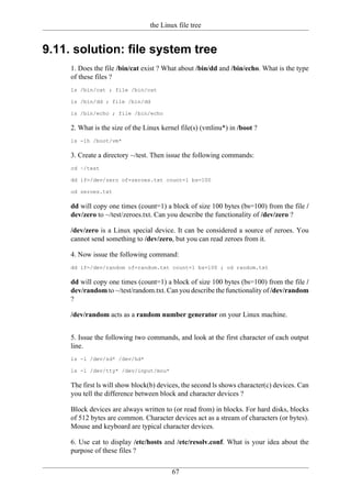 the Linux file tree


9.11. solution: file system tree
     1. Does the file /bin/cat exist ? What about /bin/dd and /bin/echo. What is the type
     of these files ?
     ls /bin/cat ; file /bin/cat

     ls /bin/dd ; file /bin/dd

     ls /bin/echo ; file /bin/echo

     2. What is the size of the Linux kernel file(s) (vmlinu*) in /boot ?
     ls -lh /boot/vm*

     3. Create a directory ~/test. Then issue the following commands:
     cd ~/test

     dd if=/dev/zero of=zeroes.txt count=1 bs=100

     od zeroes.txt

     dd will copy one times (count=1) a block of size 100 bytes (bs=100) from the file /
     dev/zero to ~/test/zeroes.txt. Can you describe the functionality of /dev/zero ?

     /dev/zero is a Linux special device. It can be considered a source of zeroes. You
     cannot send something to /dev/zero, but you can read zeroes from it.

     4. Now issue the following command:
     dd if=/dev/random of=random.txt count=1 bs=100 ; od random.txt

     dd will copy one times (count=1) a block of size 100 bytes (bs=100) from the file /
     dev/random to ~/test/random.txt. Can you describe the functionality of /dev/random
     ?

     /dev/random acts as a random number generator on your Linux machine.


     5. Issue the following two commands, and look at the first character of each output
     line.
     ls -l /dev/sd* /dev/hd*

     ls -l /dev/tty* /dev/input/mou*

     The first ls will show block(b) devices, the second ls shows character(c) devices. Can
     you tell the difference between block and character devices ?

     Block devices are always written to (or read from) in blocks. For hard disks, blocks
     of 512 bytes are common. Character devices act as a stream of characters (or bytes).
     Mouse and keyboard are typical character devices.

     6. Use cat to display /etc/hosts and /etc/resolv.conf. What is your idea about the
     purpose of these files ?


                                         67
 
