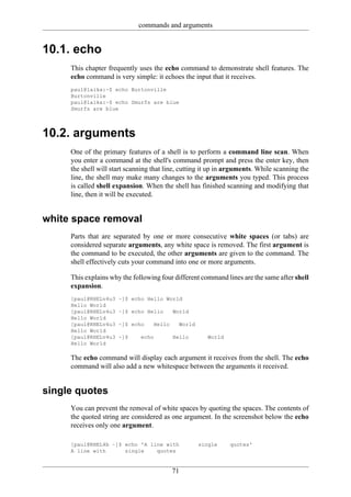 commands and arguments


10.1. echo
     This chapter frequently uses the echo command to demonstrate shell features. The
     echo command is very simple: it echoes the input that it receives.
     paul@laika:~$ echo Burtonville
     Burtonville
     paul@laika:~$ echo Smurfs are blue
     Smurfs are blue




10.2. arguments
     One of the primary features of a shell is to perform a command line scan. When
     you enter a command at the shell's command prompt and press the enter key, then
     the shell will start scanning that line, cutting it up in arguments. While scanning the
     line, the shell may make many changes to the arguments you typed. This process
     is called shell expansion. When the shell has finished scanning and modifying that
     line, then it will be executed.


white space removal
     Parts that are separated by one or more consecutive white spaces (or tabs) are
     considered separate arguments, any white space is removed. The first argument is
     the command to be executed, the other arguments are given to the command. The
     shell effectively cuts your command into one or more arguments.

     This explains why the following four different command lines are the same after shell
     expansion.
     [paul@RHELv4u3   ~]$ echo Hello World
     Hello World
     [paul@RHELv4u3   ~]$ echo Hello       World
     Hello World
     [paul@RHELv4u3   ~]$ echo     Hello    World
     Hello World
     [paul@RHELv4u3   ~]$     echo         Hello       World
     Hello World

     The echo command will display each argument it receives from the shell. The echo
     command will also add a new whitespace between the arguments it received.


single quotes
     You can prevent the removal of white spaces by quoting the spaces. The contents of
     the quoted string are considered as one argument. In the screenshot below the echo
     receives only one argument.

     [paul@RHEL4b ~]$ echo 'A line with             single     quotes'
     A line with      single    quotes


                                           71
 