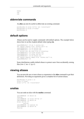 commands and arguments

     three
     two
     one



abbreviate commands
     An alias can also be useful to abbreviate an existing command.
     paul@laika:~$ alias ll='ls -lh --color=auto'
     paul@laika:~$ alias c='clear'
     paul@laika:~$



default options
     Aliases can be used to supply commands with default options. The example below
     shows how to set the -i option default when typing rm.
     [paul@RHELv4u3 ~]$   rm -i winter.txt
     rm: remove regular   file `winter.txt'? no
     [paul@RHELv4u3 ~]$   rm winter.txt
     [paul@RHELv4u3 ~]$   ls winter.txt
     ls: winter.txt: No   such file or directory
     [paul@RHELv4u3 ~]$   touch winter.txt
     [paul@RHELv4u3 ~]$   alias rm='rm -i'
     [paul@RHELv4u3 ~]$   rm winter.txt
     rm: remove regular   empty file `winter.txt'? no
     [paul@RHELv4u3 ~]$

     Some distributions enable default aliases to protect users from accidentally erasing
     files ('rm -i', 'mv -i', 'cp -i')


viewing aliases
     You can provide one or more aliases as arguments to the alias command to get their
     definitions. Providing no arguments gives a complete list of current aliases.
     paul@laika:~$ alias c ll
     alias c='clear'
     alias ll='ls -lh --color=auto'



unalias
     You can undo an alias with the unalias command.
     [paul@RHEL4b ~]$   which rm
     /bin/rm
     [paul@RHEL4b ~]$   alias rm='rm -i'
     [paul@RHEL4b ~]$   which rm
     alias rm='rm -i'
             /bin/rm
     [paul@RHEL4b ~]$   unalias rm
     [paul@RHEL4b ~]$   which rm
     /bin/rm


                                        74
 