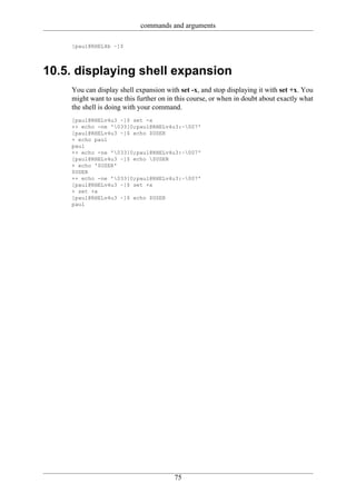 commands and arguments

    [paul@RHEL4b ~]$




10.5. displaying shell expansion
    You can display shell expansion with set -x, and stop displaying it with set +x. You
    might want to use this further on in this course, or when in doubt about exactly what
    the shell is doing with your command.
    [paul@RHELv4u3 ~]$ set -x
    ++ echo -ne '033]0;paul@RHELv4u3:~007'
    [paul@RHELv4u3 ~]$ echo $USER
    + echo paul
    paul
    ++ echo -ne '033]0;paul@RHELv4u3:~007'
    [paul@RHELv4u3 ~]$ echo $USER
    + echo '$USER'
    $USER
    ++ echo -ne '033]0;paul@RHELv4u3:~007'
    [paul@RHELv4u3 ~]$ set +x
    + set +x
    [paul@RHELv4u3 ~]$ echo $USER
    paul




                                        75
 