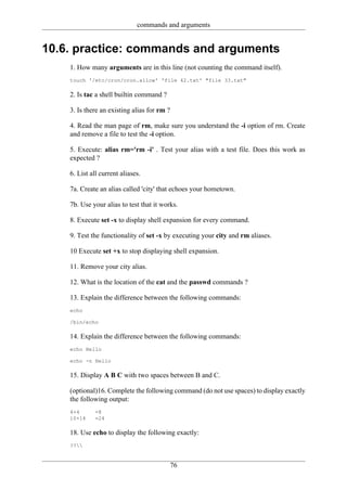 commands and arguments


10.6. practice: commands and arguments
    1. How many arguments are in this line (not counting the command itself).
    touch '/etc/cron/cron.allow' 'file 42.txt' "file 33.txt"

    2. Is tac a shell builtin command ?

    3. Is there an existing alias for rm ?

    4. Read the man page of rm, make sure you understand the -i option of rm. Create
    and remove a file to test the -i option.

    5. Execute: alias rm='rm -i' . Test your alias with a test file. Does this work as
    expected ?

    6. List all current aliases.

    7a. Create an alias called 'city' that echoes your hometown.

    7b. Use your alias to test that it works.

    8. Execute set -x to display shell expansion for every command.

    9. Test the functionality of set -x by executing your city and rm aliases.

    10 Execute set +x to stop displaying shell expansion.

    11. Remove your city alias.

    12. What is the location of the cat and the passwd commands ?

    13. Explain the difference between the following commands:
    echo

    /bin/echo

    14. Explain the difference between the following commands:
    echo Hello

    echo -n Hello

    15. Display A B C with two spaces between B and C.

    (optional)16. Complete the following command (do not use spaces) to display exactly
    the following output:
    4+4       =8
    10+14     =24

    18. Use echo to display the following exactly:
    ??


                                             76
 