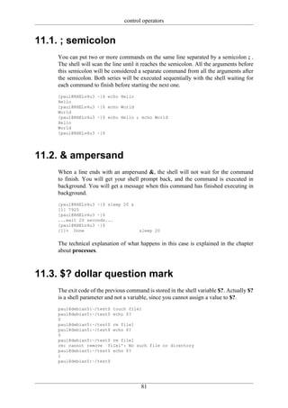 control operators


11.1. ; semicolon
    You can put two or more commands on the same line separated by a semicolon ; .
    The shell will scan the line until it reaches the semicolon. All the arguments before
    this semicolon will be considered a separate command from all the arguments after
    the semicolon. Both series will be executed sequentially with the shell waiting for
    each command to finish before starting the next one.
    [paul@RHELv4u3   ~]$ echo Hello
    Hello
    [paul@RHELv4u3   ~]$ echo World
    World
    [paul@RHELv4u3   ~]$ echo Hello ; echo World
    Hello
    World
    [paul@RHELv4u3   ~]$




11.2. & ampersand
    When a line ends with an ampersand &, the shell will not wait for the command
    to finish. You will get your shell prompt back, and the command is executed in
    background. You will get a message when this command has finished executing in
    background.
    [paul@RHELv4u3 ~]$ sleep 20 &
    [1] 7925
    [paul@RHELv4u3 ~]$
    ...wait 20 seconds...
    [paul@RHELv4u3 ~]$
    [1]+ Done                          sleep 20


    The technical explanation of what happens in this case is explained in the chapter
    about processes.



11.3. $? dollar question mark
    The exit code of the previous command is stored in the shell variable $?. Actually $?
    is a shell parameter and not a variable, since you cannot assign a value to $?.
    paul@debian5:~/test$ touch file1
    paul@debian5:~/test$ echo $?
    0
    paul@debian5:~/test$ rm file1
    paul@debian5:~/test$ echo $?
    0
    paul@debian5:~/test$ rm file1
    rm: cannot remove `file1': No such file or directory
    paul@debian5:~/test$ echo $?
    1
    paul@debian5:~/test$




                                        81
 