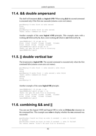 control operators


11.4. && double ampersand
     The shell will interprete && as a logical AND. When using && the second command
     is executed only if the first one succeeds (returns a zero exit status).
     paul@barry:~$ echo first && echo second
     first
     second
     paul@barry:~$ zecho first && echo second
     -bash: zecho: command not found

     Another example of the same logical AND principle. This example starts with a
     working cd followed by ls, then a non-working cd which is not followed by ls.
     [paul@RHELv4u3 ~]$ cd gen && ls
     file1 file3 File55 fileab FileAB       fileabc
     file2 File4 FileA     Fileab fileab2
     [paul@RHELv4u3 gen]$ cd gen && ls
     -bash: cd: gen: No such file or directory
     [paul@RHELv4u3 gen]$




11.5. || double vertical bar
     The || represents a logical OR. The second command is executed only when the first
     command fails (returns a non-zero exit status).
     paul@barry:~$ echo first || echo second ; echo third
     first
     third
     paul@barry:~$ zecho first || echo second ; echo third
     -bash: zecho: command not found
     second
     third
     paul@barry:~$



     Another example of the same logical OR principle.
     [paul@RHELv4u3 ~]$ cd gen || ls
     [paul@RHELv4u3 gen]$ cd gen || ls
     -bash: cd: gen: No such file or directory
     file1 file3 File55 fileab FileAB       fileabc
     file2 File4 FileA     Fileab fileab2
     [paul@RHELv4u3 gen]$




11.6. combining && and ||
     You can use this logical AND and logical OR to write an if-then-else structure on
     the command line. This example uses echo to display whether the rm command was
     successful.
     paul@laika:~/test$ rm file1 && echo It worked! || echo It failed!
     It worked!
     paul@laika:~/test$ rm file1 && echo It worked! || echo It failed!
     rm: cannot remove `file1': No such file or directory


                                       82
 