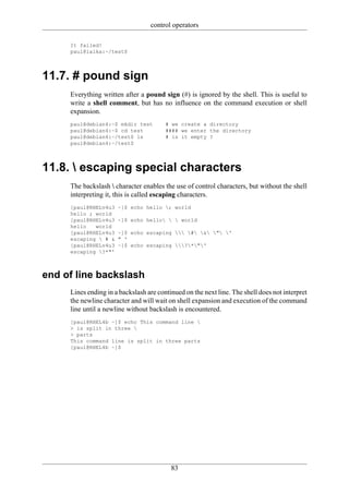 control operators

     It failed!
     paul@laika:~/test$




11.7. # pound sign
     Everything written after a pound sign (#) is ignored by the shell. This is useful to
     write a shell comment, but has no influence on the command execution or shell
     expansion.
     paul@debian4:~$ mkdir test         # we create a directory
     paul@debian4:~$ cd test            #### we enter the directory
     paul@debian4:~/test$ ls            # is it empty ?
     paul@debian4:~/test$




11.8.  escaping special characters
     The backslash  character enables the use of control characters, but without the shell
     interpreting it, this is called escaping characters.
     [paul@RHELv4u3   ~]$ echo hello ; world
     hello ; world
     [paul@RHELv4u3   ~]$ echo hello   world
     hello   world
     [paul@RHELv4u3   ~]$ echo escaping  # & " '
     escaping  # &   " '
     [paul@RHELv4u3   ~]$ echo escaping ?*"'
     escaping ?*"'



end of line backslash
     Lines ending in a backslash are continued on the next line. The shell does not interpret
     the newline character and will wait on shell expansion and execution of the command
     line until a newline without backslash is encountered.
     [paul@RHEL4b ~]$ echo This command line 
     > is split in three 
     > parts
     This command line is split in three parts
     [paul@RHEL4b ~]$




                                          83
 