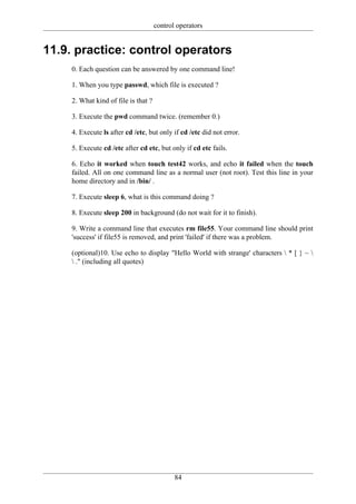 control operators


11.9. practice: control operators
     0. Each question can be answered by one command line!

     1. When you type passwd, which file is executed ?

     2. What kind of file is that ?

     3. Execute the pwd command twice. (remember 0.)

     4. Execute ls after cd /etc, but only if cd /etc did not error.

     5. Execute cd /etc after cd etc, but only if cd etc fails.

     6. Echo it worked when touch test42 works, and echo it failed when the touch
     failed. All on one command line as a normal user (not root). Test this line in your
     home directory and in /bin/ .

     7. Execute sleep 6, what is this command doing ?

     8. Execute sleep 200 in background (do not wait for it to finish).

     9. Write a command line that executes rm file55. Your command line should print
     'success' if file55 is removed, and print 'failed' if there was a problem.

     (optional)10. Use echo to display "Hello World with strange' characters  * [ } ~ 
      ." (including all quotes)




                                             84
 
