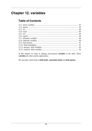 Chapter 12. variables

    Table of Contents
    12.1. about variables .............................................................................................           87
    12.2. quotes ...........................................................................................................      88
    12.3. set .................................................................................................................   89
    12.4. unset .............................................................................................................     89
    12.5. env ................................................................................................................    89
    12.6. export ...........................................................................................................      90
    12.7. delineate variables ........................................................................................            90
    12.8. unbound variables ........................................................................................              90
    12.9. shell options .................................................................................................         91
    12.10. shell embedding .........................................................................................              91
    12.11. practice: shell variables ..............................................................................               93
    12.12. solution: shell variables .............................................................................                94

    In this chapter we learn to manage environment variables in the shell. These
    variables are often read by applications.

    We also take a brief look at child shells, embedded shells and shell options.




                                                          86
 