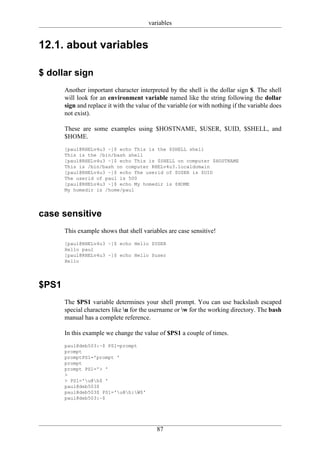 variables


12.1. about variables

$ dollar sign
       Another important character interpreted by the shell is the dollar sign $. The shell
       will look for an environment variable named like the string following the dollar
       sign and replace it with the value of the variable (or with nothing if the variable does
       not exist).

       These are some examples using $HOSTNAME, $USER, $UID, $SHELL, and
       $HOME.
       [paul@RHELv4u3 ~]$ echo This is the $SHELL shell
       This is the /bin/bash shell
       [paul@RHELv4u3 ~]$ echo This is $SHELL on computer $HOSTNAME
       This is /bin/bash on computer RHELv4u3.localdomain
       [paul@RHELv4u3 ~]$ echo The userid of $USER is $UID
       The userid of paul is 500
       [paul@RHELv4u3 ~]$ echo My homedir is $HOME
       My homedir is /home/paul




case sensitive
       This example shows that shell variables are case sensitive!
       [paul@RHELv4u3 ~]$ echo Hello $USER
       Hello paul
       [paul@RHELv4u3 ~]$ echo Hello $user
       Hello




$PS1
       The $PS1 variable determines your shell prompt. You can use backslash escaped
       special characters like u for the username or w for the working directory. The bash
       manual has a complete reference.

       In this example we change the value of $PS1 a couple of times.
       paul@deb503:~$ PS1=prompt
       prompt
       promptPS1='prompt '
       prompt
       prompt PS1='> '
       >
       > PS1='u@h$ '
       paul@deb503$
       paul@deb503$ PS1='u@h:W$'
       paul@deb503:~$




                                            87
 
