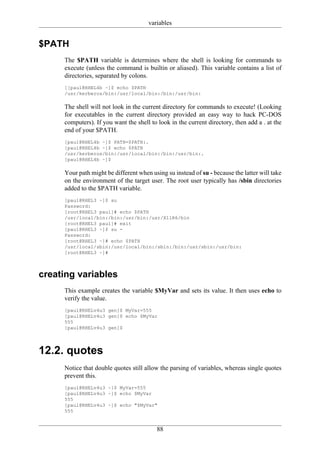 variables


$PATH
     The $PATH variable is determines where the shell is looking for commands to
     execute (unless the command is builtin or aliased). This variable contains a list of
     directories, separated by colons.
     [[paul@RHEL4b ~]$ echo $PATH
     /usr/kerberos/bin:/usr/local/bin:/bin:/usr/bin:

     The shell will not look in the current directory for commands to execute! (Looking
     for executables in the current directory provided an easy way to hack PC-DOS
     computers). If you want the shell to look in the current directory, then add a . at the
     end of your $PATH.
     [paul@RHEL4b ~]$ PATH=$PATH:.
     [paul@RHEL4b ~]$ echo $PATH
     /usr/kerberos/bin:/usr/local/bin:/bin:/usr/bin:.
     [paul@RHEL4b ~]$

     Your path might be different when using su instead of su - because the latter will take
     on the environment of the target user. The root user typically has /sbin directories
     added to the $PATH variable.
     [paul@RHEL3 ~]$ su
     Password:
     [root@RHEL3 paul]# echo $PATH
     /usr/local/bin:/bin:/usr/bin:/usr/X11R6/bin
     [root@RHEL3 paul]# exit
     [paul@RHEL3 ~]$ su -
     Password:
     [root@RHEL3 ~]# echo $PATH
     /usr/local/sbin:/usr/local/bin:/sbin:/bin:/usr/sbin:/usr/bin:
     [root@RHEL3 ~]#



creating variables
     This example creates the variable $MyVar and sets its value. It then uses echo to
     verify the value.
     [paul@RHELv4u3 gen]$ MyVar=555
     [paul@RHELv4u3 gen]$ echo $MyVar
     555
     [paul@RHELv4u3 gen]$




12.2. quotes
     Notice that double quotes still allow the parsing of variables, whereas single quotes
     prevent this.
     [paul@RHELv4u3 ~]$ MyVar=555
     [paul@RHELv4u3 ~]$ echo $MyVar
     555
     [paul@RHELv4u3 ~]$ echo "$MyVar"
     555


                                          88
 