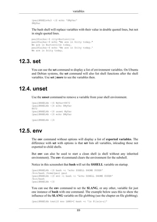 variables

     [paul@RHELv4u3 ~]$ echo '$MyVar'
     $MyVar

     The bash shell will replace variables with their value in double quoted lines, but not
     in single quoted lines.
     paul@laika:~$ city=Burtonville
     paul@laika:~$ echo "We are in $city today."
     We are in Burtonville today.
     paul@laika:~$ echo 'We are in $city today.'
     We are in $city today.



12.3. set
     You can use the set command to display a list of environment variables. On Ubuntu
     and Debian systems, the set command will also list shell functions after the shell
     variables. Use set | more to see the variables then.


12.4. unset
     Use the unset command to remove a variable from your shell environment.
     [paul@RHEL4b   ~]$ MyVar=8472
     [paul@RHEL4b   ~]$ echo $MyVar
     8472
     [paul@RHEL4b   ~]$ unset MyVar
     [paul@RHEL4b   ~]$ echo $MyVar

     [paul@RHEL4b ~]$



12.5. env
     The env command without options will display a list of exported variables. The
     difference with set with options is that set lists all variables, inlcuding those not
     exported to child shells.

     But env can also be used to start a clean shell (a shell without any inherited
     environment). The env -i command clears the environment for the subshell.

     Notice in this screenshot that bash will set the $SHELL variable on startup.
     [paul@RHEL4b ~]$ bash -c 'echo $SHELL $HOME $USER'
     /bin/bash /home/paul paul
     [paul@RHEL4b ~]$ env -i bash -c 'echo $SHELL $HOME $USER'
     /bin/bash
     [paul@RHEL4b ~]$

     You can use the env command to set the $LANG, or any other, variable for just
     one instance of bash with one command. The example below uses this to show the
     influence of the $LANG variable on file globbing (see the chapter on file globbing).
     [paul@RHEL4b test]$ env LANG=C bash -c 'ls File[a-z]'


                                         89
 